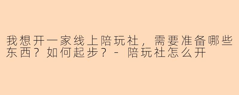 我想开一家线上陪玩社，需要准备哪些东西？如何起步？-陪玩社怎么开