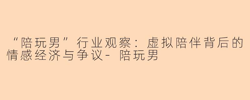 “陪玩男”行业观察：虚拟陪伴背后的情感经济与争议-陪玩男