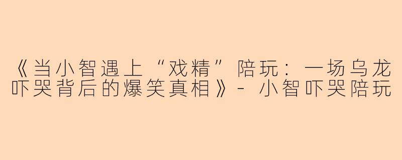 《当小智遇上“戏精”陪玩：一场乌龙吓哭背后的爆笑真相》-小智吓哭陪玩