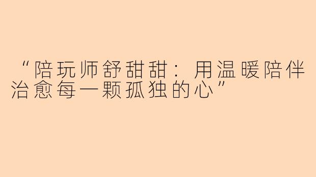 “陪玩师舒甜甜：用温暖陪伴治愈每一颗孤独的心”