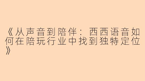 《从声音到陪伴：西西语音如何在陪玩行业中找到独特定位》