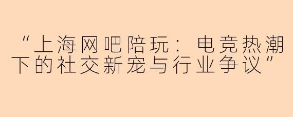 “上海网吧陪玩：电竞热潮下的社交新宠与行业争议”
