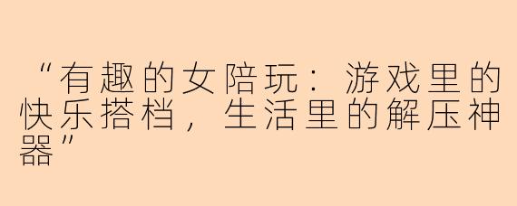 “有趣的女陪玩：游戏里的快乐搭档，生活里的解压神器”