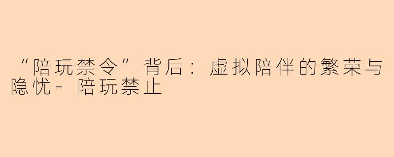 “陪玩禁令”背后：虚拟陪伴的繁荣与隐忧-陪玩禁止