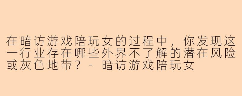 在暗访游戏陪玩女的过程中，你发现这一行业存在哪些外界不了解的潜在风险或灰色地带？-暗访游戏陪玩女