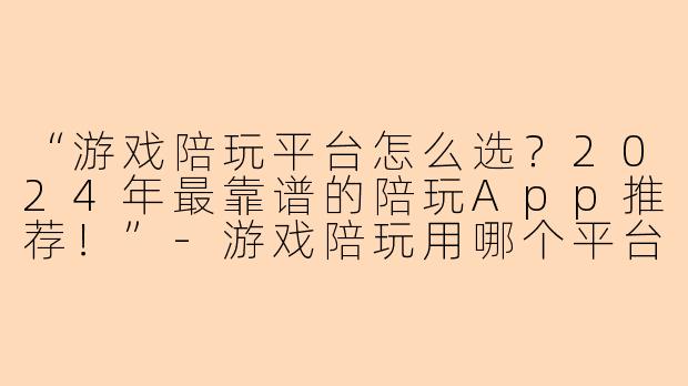 “游戏陪玩平台怎么选？2024年最靠谱的陪玩App推荐！”-游戏陪玩用哪个平台