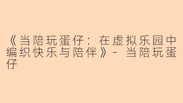 《当陪玩蛋仔：在虚拟乐园中编织快乐与陪伴》-当陪玩蛋仔
