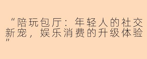 “陪玩包厅：年轻人的社交新宠，娱乐消费的升级体验”