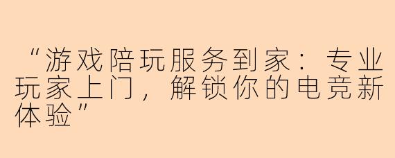 “游戏陪玩服务到家：专业玩家上门，解锁你的电竞新体验”