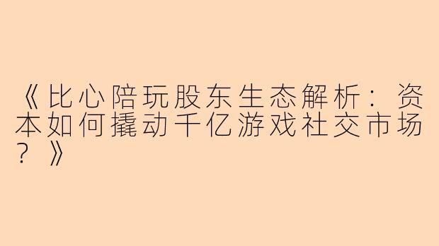 《比心陪玩股东生态解析：资本如何撬动千亿游戏社交市场？》