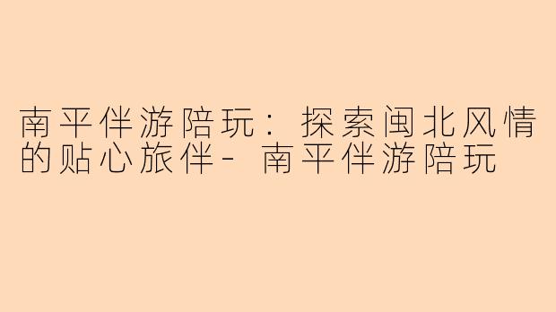 南平伴游陪玩：探索闽北风情的贴心旅伴-南平伴游陪玩
