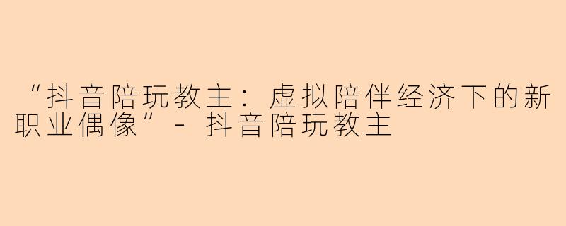 “抖音陪玩教主：虚拟陪伴经济下的新职业偶像”-抖音陪玩教主