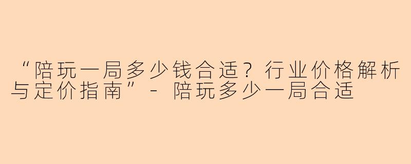 “陪玩一局多少钱合适？行业价格解析与定价指南”-陪玩多少一局合适
