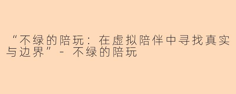 “不绿的陪玩：在虚拟陪伴中寻找真实与边界”-不绿的陪玩