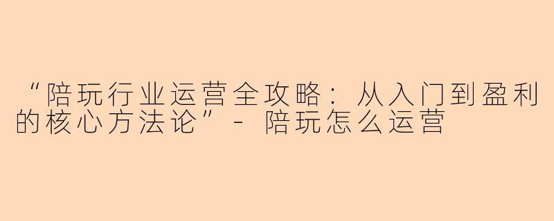 “陪玩行业运营全攻略：从入门到盈利的核心方法论”-陪玩怎么运营