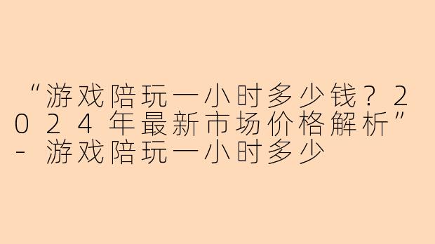“游戏陪玩一小时多少钱？2024年最新市场价格解析”-游戏陪玩一小时多少