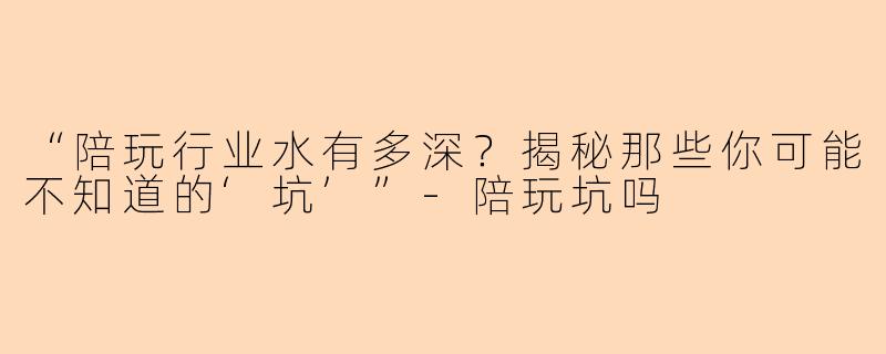 “陪玩行业水有多深？揭秘那些你可能不知道的‘坑’”-陪玩坑吗