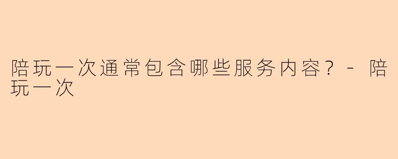 陪玩一次通常包含哪些服务内容？-陪玩一次