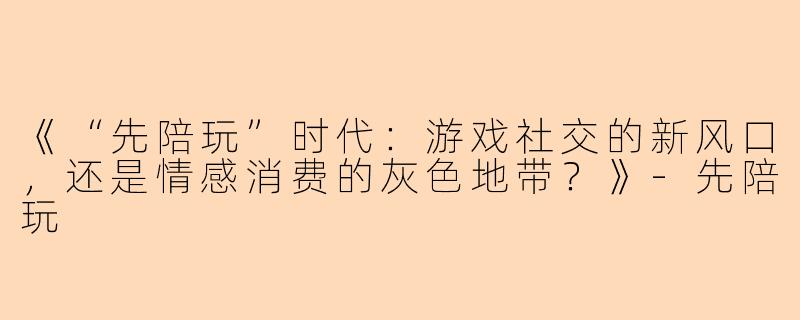 《“先陪玩”时代：游戏社交的新风口，还是情感消费的灰色地带？》-先陪玩