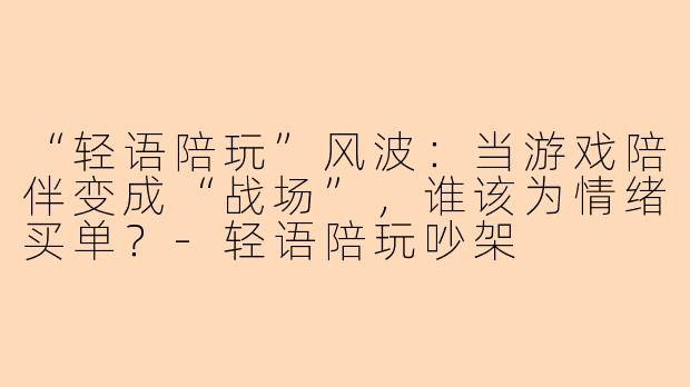 “轻语陪玩”风波：当游戏陪伴变成“战场”，谁该为情绪买单？-轻语陪玩吵架
