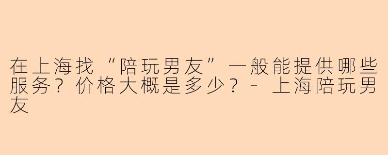 在上海找“陪玩男友”一般能提供哪些服务？价格大概是多少？-上海陪玩男友