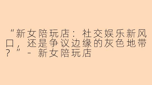 “新女陪玩店：社交娱乐新风口，还是争议边缘的灰色地带？”-新女陪玩店