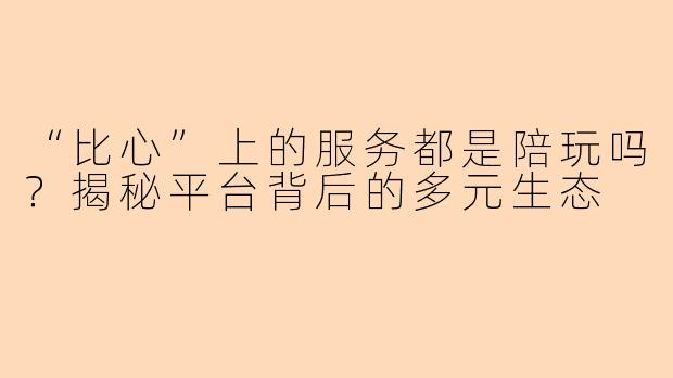 “比心”上的服务都是陪玩吗？揭秘平台背后的多元生态