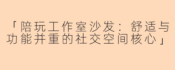 「陪玩工作室沙发：舒适与功能并重的社交空间核心」
