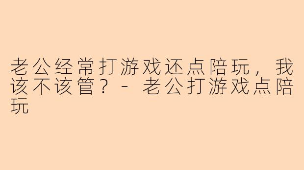 老公经常打游戏还点陪玩，我该不该管？-老公打游戏点陪玩