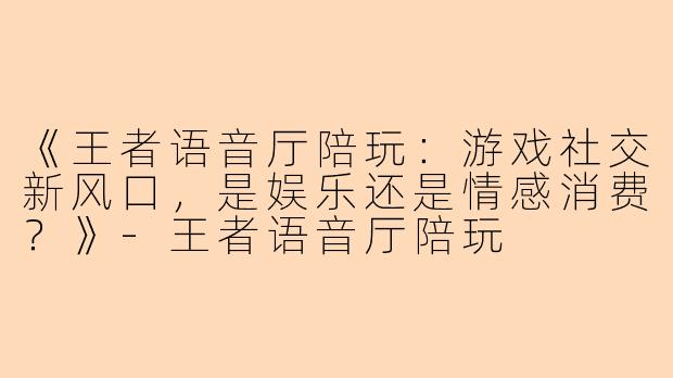 《王者语音厅陪玩：游戏社交新风口，是娱乐还是情感消费？》-王者语音厅陪玩