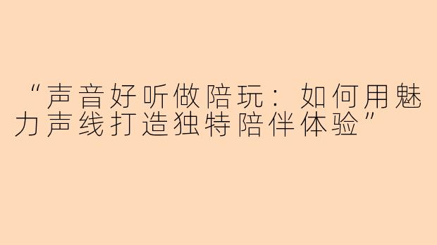 “声音好听做陪玩：如何用魅力声线打造独特陪伴体验”