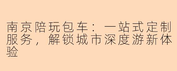 南京陪玩包车：一站式定制服务，解锁城市深度游新体验