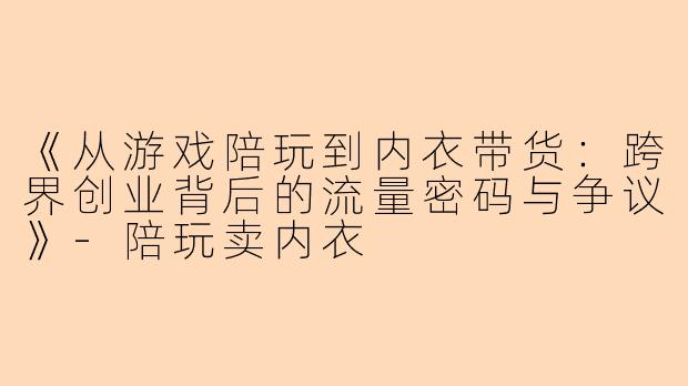 《从游戏陪玩到内衣带货：跨界创业背后的流量密码与争议》-陪玩卖内衣