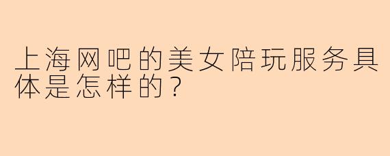 上海网吧的美女陪玩服务具体是怎样的？