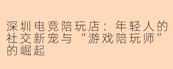 深圳电竞陪玩店：年轻人的社交新宠与“游戏陪玩师”的崛起