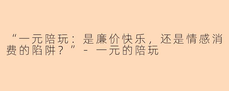 “一元陪玩：是廉价快乐，还是情感消费的陷阱？”-一元的陪玩