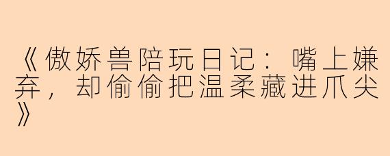 《傲娇兽陪玩日记：嘴上嫌弃，却偷偷把温柔藏进爪尖》