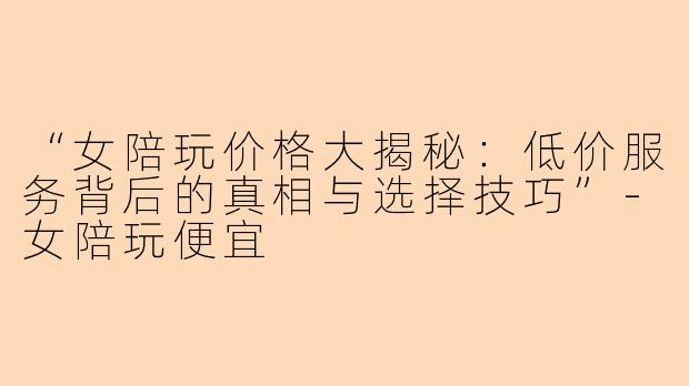 “女陪玩价格大揭秘：低价服务背后的真相与选择技巧”-女陪玩便宜