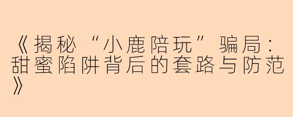 《揭秘“小鹿陪玩”骗局：甜蜜陷阱背后的套路与防范》
