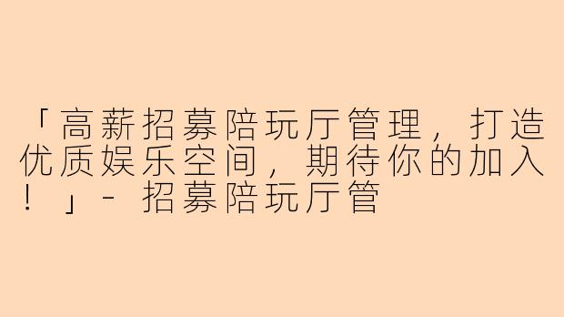 「高薪招募陪玩厅管理，打造优质娱乐空间，期待你的加入！」-招募陪玩厅管