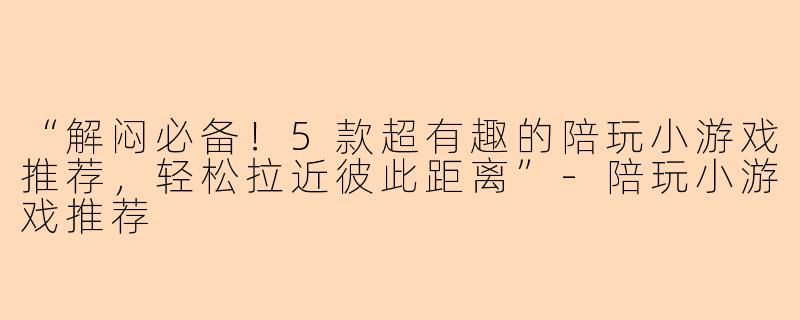 “解闷必备！5款超有趣的陪玩小游戏推荐，轻松拉近彼此距离”