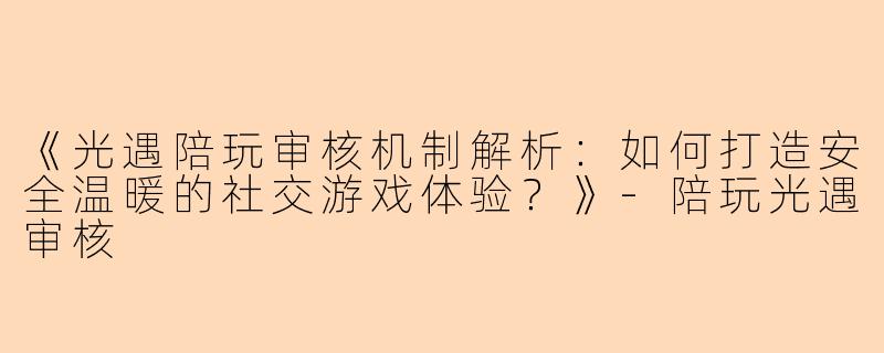 《光遇陪玩审核机制解析：如何打造安全温暖的社交游戏体验？》-陪玩光遇审核