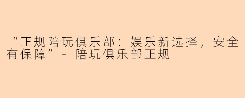 “正规陪玩俱乐部：娱乐新选择，安全有保障”-陪玩俱乐部正规