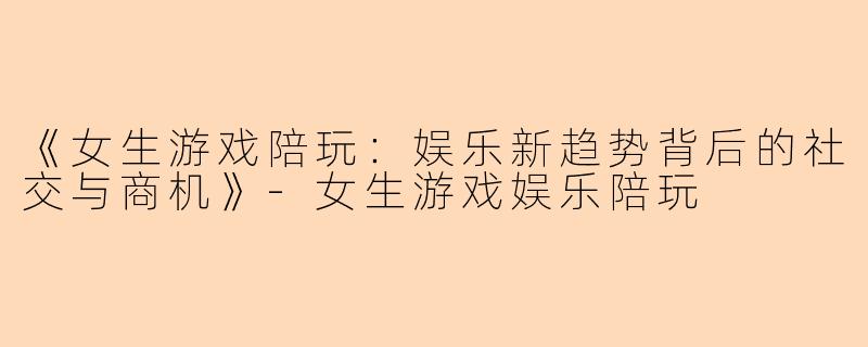 《女生游戏陪玩：娱乐新趋势背后的社交与商机》-女生游戏娱乐陪玩