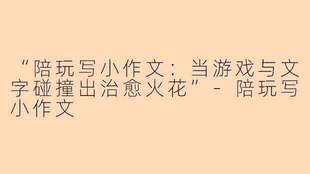 “陪玩写小作文：当游戏与文字碰撞出治愈火花”-陪玩写小作文