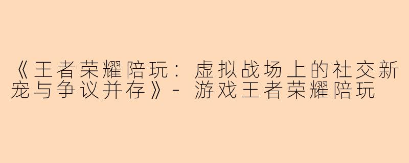 《王者荣耀陪玩：虚拟战场上的社交新宠与争议并存》-游戏王者荣耀陪玩