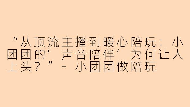 “从顶流主播到暖心陪玩：小团团的‘声音陪伴’为何让人上头？”-小团团做陪玩