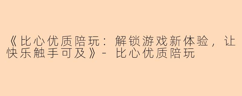 《比心优质陪玩：解锁游戏新体验，让快乐触手可及》-比心优质陪玩