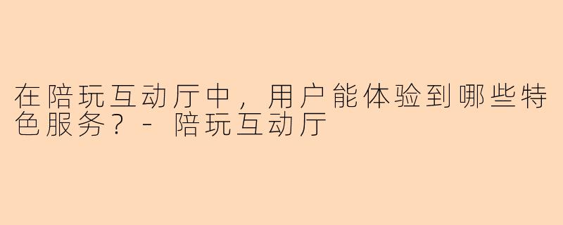 在陪玩互动厅中,用户能体验到哪些特色服务?