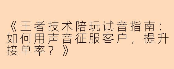 《王者技术陪玩试音指南：如何用声音征服客户，提升接单率？》